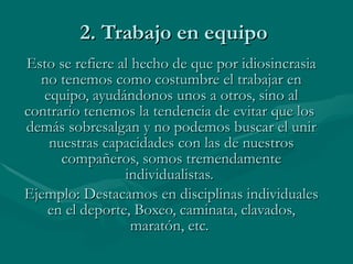 2. Trabajo en equipo  Esto se refiere al hecho de que por idiosincrasia no tenemos como costumbre el trabajar en equipo, ayudándonos unos a otros, sino al contrario tenemos la tendencia de evitar que los  demás sobresalgan y no podemos buscar el unir nuestras capacidades con las de nuestros compañeros, somos tremendamente individualistas.  Ejemplo: Destacamos en disciplinas individuales en el deporte, Boxeo, caminata, clavados, maratón, etc.   