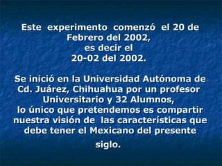 Este  experimento  comenzó  el 20 de Febrero del 2002,  es decir el  20-02 del 2002.    Se inició en la Universidad Autónoma de Cd. Juárez, Chihuahua por un profesor  Universitario y 32 Alumnos,  lo único que pretendemos es compartir nuestra visión de  las características que debe tener el Mexicano del presente siglo.   