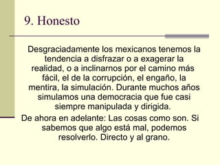 9. Honesto   Desgraciadamente los mexicanos tenemos la tendencia a disfrazar o a exagerar la realidad, o a inclinarnos por el camino más  fácil, el de la corrupción, el engaño, la mentira, la simulación. Durante muchos años simulamos una democracia que fue casi siempre manipulada y dirigida.   De ahora en adelante: Las cosas como son. Si sabemos que algo está mal, podemos resolverlo. Directo y al grano. 