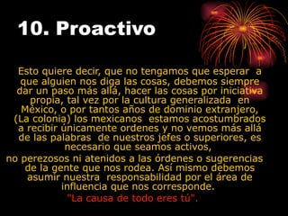 10. Proactivo   Esto quiere decir, que no tengamos que esperar  a que alguien nos diga las cosas, debemos siempre dar un paso más allá, hacer las cosas por iniciativa propia, tal vez por la cultura generalizada  en México, o por tantos años de dominio extranjero, (La colonia) los mexicanos  estamos acostumbrados a recibir únicamente ordenes y no vemos más allá de las palabras  de nuestros jefes o superiores, es necesario que seamos activos,  no perezosos ni atenidos a las órdenes o sugerencias de la gente que nos rodea. Así mismo debemos asumir nuestra  responsabilidad por el área de influencia que nos corresponde.  "La causa de todo eres tú".   