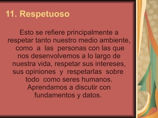 11. Respetuoso   Esto se refiere principalmente a respetar tanto nuestro medio ambiente,  como  a  las  personas con las que nos desenvolvemos a lo largo de nuestra vida, respetar sus intereses, sus opiniones  y  respetarlas  sobre  todo  como seres humanos. Aprendamos a discutir con fundamentos y datos.  
