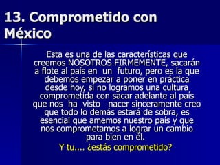 13. Comprometido con México  Esta es una de las características que creemos NOSOTROS FIRMEMENTE, sacarán a flote al país en  un  futuro, pero es la que debemos empezar a poner en práctica desde hoy, si no logramos una cultura comprometida con sacar adelante al país que nos  ha  visto  nacer sinceramente creo que todo lo demás estará de sobra, es esencial que amemos nuestro país y que nos comprometamos a lograr un cambio para bien en él.  Y tu.... ¿estás comprometido?   