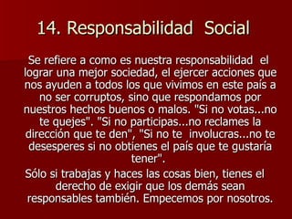 14. Responsabilidad  Social  Se refiere a como es nuestra responsabilidad  el  lograr una mejor sociedad, el ejercer acciones que nos ayuden a todos los que vivimos en este país a no ser corruptos, sino que respondamos por nuestros hechos buenos o malos. "Si no votas...no te quejes". "Si no participas...no reclames la dirección que te den", "Si no te  involucras...no te desesperes si no obtienes el país que te gustaría tener".  Sólo si trabajas y haces las cosas bien, tienes el derecho de exigir que los demás sean responsables también. Empecemos por nosotros. 