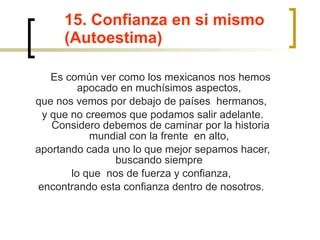 15. Confianza en si mismo (Autoestima)   Es común ver como los mexicanos nos hemos apocado en muchísimos aspectos,  que nos vemos por debajo de países  hermanos,  y que no creemos que podamos salir adelante. Considero debemos de caminar por la historia mundial con la frente  en alto,  aportando cada uno lo que mejor sepamos hacer, buscando siempre  lo que  nos de fuerza y confianza,  encontrando esta confianza dentro de nosotros.  