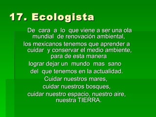 17. Ecologista  De  cara  a  lo  que viene a ser una ola mundial  de renovación ambiental,  los mexicanos tenemos que aprender a cuidar  y conservar el medio ambiente, para de esta manera  lograr dejar un  mundo  mas  sano  del  que tenemos en la actualidad. Cuidar nuestros mares,  cuidar nuestros bosques,  cuidar nuestro espacio, nuestro aire, nuestra TIERRA.  