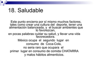 18. Saludable  Este punto encierra por sí mismo muchos factores, tales como crear una cultura del  deporte, tener una alimentación balanceada, y  el buscar ambientes que lo favorezcan,  en pocas palabras cuidar su salud, y llevar una vida favorecedora.  México ocupa  el  segundo  lugar  en  consumo  de  Coca-Cola,  no seria raro que ocupara  el  primer  lugar en consumo de comida CHATARRA y malos hábitos alimenticios.  