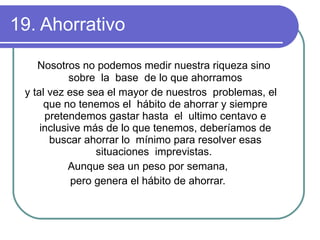 19. Ahorrativo  Nosotros no podemos medir nuestra riqueza sino  sobre  la  base  de lo que ahorramos y tal vez ese sea el mayor de nuestros  problemas, el que no tenemos el  hábito de ahorrar y siempre pretendemos gastar hasta  el  ultimo centavo e inclusive más de lo que tenemos, deberíamos de buscar ahorrar lo  mínimo para resolver esas situaciones  imprevistas.  Aunque sea un peso por semana,  pero genera el hábito de ahorrar.  