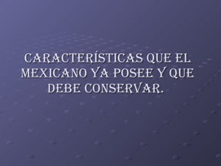 CARACTERÍSTICAS QUE EL MEXICANO YA POSEE Y QUE DEBE CONSERVAR.   