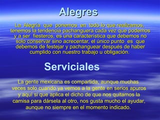 Alegres   La  Alegría  que  ponemos  en  todo lo que realizamos,  tenemos la tendencia pachanguera cada vez que podemos y a ser  fiesteros, es una característica que debemos no solo conservar sino acrecentar, el único punto  es  que debemos de festejar y pachanguear después de haber cumplido con nuestro trabajo u obligación.  Serviciales   La gente mexicana es compartida, aunque muchas  veces solo cuando ya vemos a la gente en serios apuros y aquí si que aplica el dicho de que nos quitamos la camisa para dársela al otro, nos gusta mucho el ayudar, aunque no siempre en el momento indicado.  