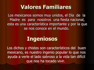 Valores Familiares   Los mexicanos somos muy unidos, el Día  de  la  Madre  es  para  nosotros  una fiesta nacional, esta es una característica importante y por la que se nos conoce en el mundo.  Ingeniosos   Los dichos y chistes son característicos del  buen mexicano, es nuestro ingenio popular lo que nos ayuda a verle el lado sabroso a la vida tan difícil que nos ha tocado vivir.  