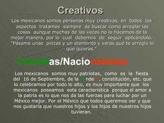 Creativos   Los mexicanos somos personas muy creativas, en  todos  los  aspectos  tratamos  siempre  de buscar como arreglar las cosas  aunque muchas de las veces no lo hacemos de la mejor manera, por lo  cual  debemos  de  seguir  aplicándolo.  "Pásame unas  pinzas y un alambrito y veras que te arreglo lo que quieras."  Patriot as/Nacio nalistas   Los mexicanos  somos muy patriotas,  como  es  la  fiesta  del  16 de Septiembre, de la  ba nde ra , constitución, etc. que lo celebramos por todo lo alto, es muy importante que  los  mexicanos  poseamos  esta característica  porque el amor a la patria es lo que nos da las fuerzas para luchar por un México mejor. Por el México que todos queremos ver y que nos gustaría que nuestros hijos y los hijos de nuestros hijos tuvieran.  