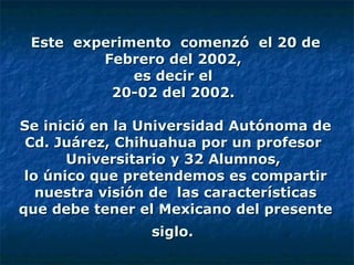 Este  experimento  comenzó  el 20 de Febrero del 2002,  es decir el  20-02 del 2002.    Se inició en la Universidad Autónoma de Cd. Juárez, Chihuahua por un profesor  Universitario y 32 Alumnos,  lo único que pretendemos es compartir nuestra visión de  las características que debe tener el Mexicano del presente siglo.   