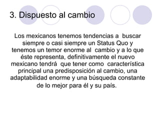 3. Dispuesto al cambio  Los mexicanos tenemos tendencias a  buscar siempre o casi siempre un Status Quo y tenemos un temor enorme al  cambio y a lo que éste representa, definitivamente el nuevo mexicano tendrá  que tener como  característica principal una predisposición al cambio, una adaptabilidad enorme y una búsqueda constante de lo mejor para él y su país.   