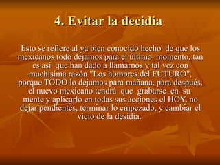 4. Evitar la decidia  Esto se refiere al ya bien conocido hecho  de que los mexicanos todo dejamos para el último  momento, tan es así  que han dado a llamarnos y tal vez con muchísima razón "Los hombres del FUTURO", porque TODO lo dejamos para mañana, para después, el nuevo mexicano tendrá  que  grabarse  en  su  mente y aplicarlo en todas sus acciones el HOY, no dejar pendientes, terminar lo empezado, y cambiar el vicio de la desidia.  
