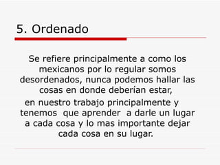 5. Ordenado   Se refiere principalmente a como los mexicanos por lo regular somos desordenados, nunca podemos hallar las cosas en donde deberían estar,  en nuestro trabajo principalmente y tenemos  que aprender  a darle un lugar a cada cosa y lo mas importante dejar cada cosa en su lugar.  