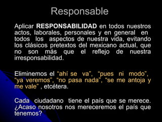 Responsable   Aplicar  RESPONSABILIDAD  en todos nuestros actos, laborales, personales y en general  en  todos  los  aspectos de nuestra vida, evitando los clásicos pretextos del mexicano actual, que no son más que el reflejo de nuestra irresponsabilidad. Eliminemos el  “ahí se  va”,  “pues  ni  modo”,  “ya veremos”, “no pasa nada”, “se me antoja y me vale”  , etcétera.  Cada  ciudadano  tiene el país que se merece. ¿Acaso nosotros nos mereceremos el país que tenemos?  