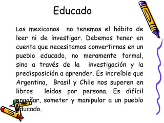 Educado   L os mexicanos  no tenemos el hábito de leer ni de investigar. Debemos tener en cuenta que necesitamos convertirnos en un pueblo educado, no meramente formal, sino a través de la  investigación y la predisposición a aprender. Es increíble que Argentina,  Brasil y Chile nos superen en libros  leídos por persona. Es difícil engañar, someter y manipular a un pueblo educado.  
