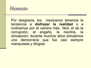 Honesto   Por desgracia, los  mexicanos tenemos la tendencia a  disfrazar la realidad  o a inclinarnos por el camino más  fácil, el de la corrupción, el engaño, la mentira, la simulación; durante muchos años simulamos una democracia que fue casi siempre manipulada y dirigida.   