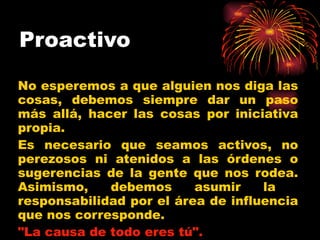 Proactivo   No esperemos a que alguien nos diga las cosas, debemos siempre dar un paso más allá, hacer las cosas por iniciativa propia.  Es necesario que seamos activos, no perezosos ni atenidos a las órdenes o sugerencias de la gente que nos rodea. Asimismo, debemos asumir la  responsabilidad por el área de influencia que nos corresponde.  "La causa de todo eres tú".   