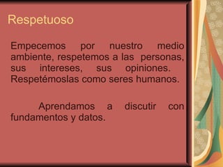 Respetuoso   Empecemos por nuestro medio ambiente, respetemos a las  personas, sus intereses, sus opiniones.  Respetémoslas como seres humanos.  Aprendamos a discutir con fundamentos y datos.  