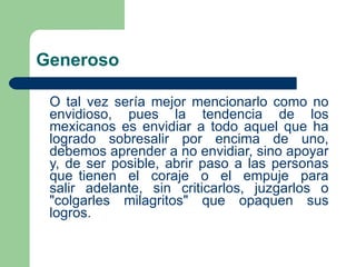 Generoso   O tal vez sería mejor mencionarlo como no envidioso, pues la tendencia de los mexicanos es envidiar a todo aquel que ha logrado sobresalir por encima de uno, debemos aprender a no envidiar, sino apoyar y, de ser posible, abrir paso a las personas que tienen  el  coraje  o  el  empuje  para salir adelante, sin criticarlos, juzgarlos o "colgarles milagritos" que opaquen sus logros.   