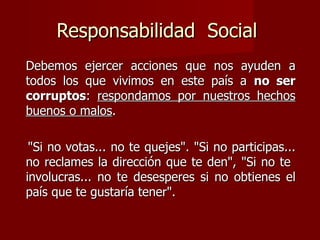 Responsabilidad  Social  Debemos ejercer acciones que nos ayuden a todos los que vivimos en este país a  no ser corruptos :  respondamos por nuestros hechos buenos o malos .  "Si no votas... no te quejes". "Si no participas... no reclames la dirección que te den", "Si no te  involucras... no te desesperes si no obtienes el país que te gustaría tener".  