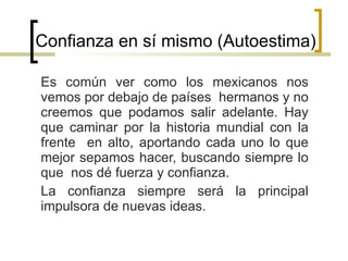 Confianza en sí mismo (Autoestima)  Es común ver como los mexicanos nos vemos por debajo de países  hermanos y no creemos que podamos salir adelante. Hay que caminar por la historia mundial con la frente  en alto, aportando cada uno lo que mejor sepamos hacer, buscando siempre lo que  nos dé fuerza y confianza. La confianza siempre será la principal impulsora de nuevas ideas. 