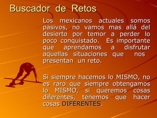 Buscador  de  Retos   Los mexicanos actuales somos pasivos, no vamos mas allá del desierto por temor a perder lo poco conquistado.  Es importante que aprendamos a disfrutar aquellas situaciones que  nos  presentan  un reto.  Si siempre hacemos lo MISMO, no es raro que siempre obtengamos lo MISMO, si queremos cosas diferentes, tenemos que hacer cosas  DIFERENTES .  