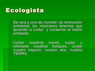 Ecologista  De cara a una ola mundial  de renovación ambiental, los mexicanos tenemos que aprender a cuidar  y conservar el medio ambiente.  Cuidar nuestros mares, cuidar y reforestar nuestros bosques, cuidar nuestro espacio, nuestro aire, nuestra TIERRA.  