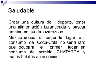 Saludable  Crear una cultura del  deporte, tener una alimentación balanceada y buscar ambientes que lo favorezcan.  México ocupa  el  segundo  lugar  en  consumo  de  Coca-Cola, no sería raro que ocupara  el  primer  lugar en consumo de comida CHATARRA y malos hábitos alimenticios.  