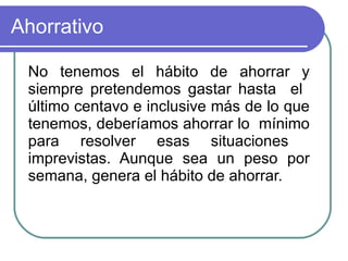 Ahorrativo  No tenemos el hábito de ahorrar y siempre pretendemos gastar hasta  el  último centavo e inclusive más de lo que tenemos, deberíamos ahorrar lo  mínimo para resolver esas situaciones  imprevistas. Aunque sea un peso por semana, genera el hábito de ahorrar.  