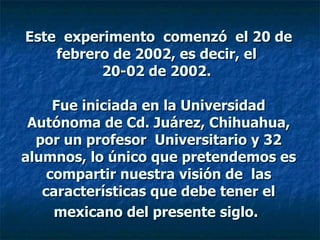 Este  experimento  comenzó  el 20 de febrero de 2002, es decir, el  20-02 de 2002.    Fue iniciada en la Universidad Autónoma de Cd. Juárez, Chihuahua, por un profesor  Universitario y 32 alumnos, lo único que pretendemos es compartir nuestra visión de  las características que debe tener el mexicano del presente siglo.   
