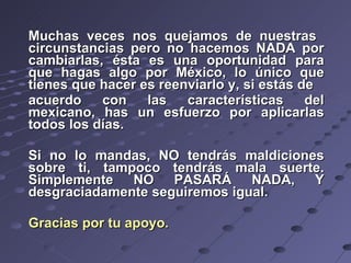 Muchas veces nos quejamos de nuestras  circunstancias pero no hacemos NADA por cambiarlas, ésta es una oportunidad para que hagas algo por México, lo único que tienes que hacer es reenviarlo y, si estás de  acuerdo con las características del mexicano, has un esfuerzo por aplicarlas todos los días.  Si no lo mandas, NO tendrás maldiciones sobre ti, tampoco tendrás mala suerte. Simplemente NO PASARÁ NADA, Y desgraciadamente seguiremos igual.  Gracias por tu apoyo.   