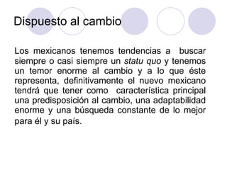 Dispuesto al cambio  Los mexicanos tenemos tendencias a  buscar siempre o casi siempre un  statu quo  y tenemos un temor enorme al cambio y a lo que éste representa, definitivamente el nuevo mexicano tendrá que tener como  característica principal una predisposición al cambio, una adaptabilidad enorme y una búsqueda constante de lo mejor para él y su país.   