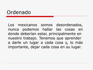 Ordenado   Los mexicanos somos desordenados, nunca podemos hallar las cosas en donde deberían estar, principalmente en  nuestro trabajo. Tenemos que aprender  a darle un lugar a cada cosa y, lo más importante, dejar cada cosa en su lugar.  