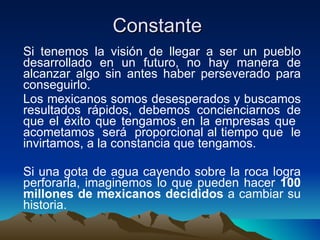 Constante  Si tenemos la visión de llegar a ser un pueblo desarrollado en un futuro, no hay manera de alcanzar algo sin antes haber perseverado para conseguirlo. Los mexicanos somos desesperados y buscamos resultados rápidos, debemos concienciarnos de que el éxito que tengamos en la empresas que  acometamos  será  proporcional al tiempo que  le invirtamos, a la constancia que tengamos.  Si una gota de agua cayendo sobre la roca logra perforarla, imaginemos lo que pueden hacer  100 millones de mexicanos decididos  a cambiar su historia.  