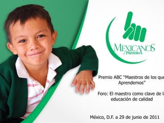 Premio ABC “Maestros de los que
             Aprendemos”

   Foro: El maestro como clave de la
          educación de calidad


México, D.F. a 29 de junio de 2011
 
