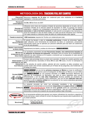 CONSULTA MITOFSKY                            La referencia en encuestas                                       Página 11



                METODOLOGÍA DEL TRACKING POLL ROY CAMPOS
         POBLACIÓN     Mexicanos mayores de 18 años con credencial para votar residentes en el territorio
    SUJETA A ESTUDIO   nacional en viviendas particulares.

          FECHAS DE
                       Del 26 al 30 de Enero de 2007.
      LEVANTAMIENTO

                       Utilizando como marco de muestreo el listado de secciones electorales en el país y de sus
                       resultados oficiales de la elección federal de diputados en 2003, se tomaron de manera
         ESQUEMA DE
                       sistemática y aleatoria con probabilidad proporcional a su tamaño (PPT) 100 secciones
        SELECCIÓN DE
                       electorales en todo el territorio nacional, en cada sección se escogieron dos manzanas (o
            MUESTRA
                       grupo de viviendas en caso de áreas rurales), en cada una de las manzanas cinco viviendas
                       y en cada vivienda un mexicano mayor de edad con credencial para votar vigente.

 TAMAÑO DE MUESTRA 1,000 mexicanos mayores de 18 años con credencial para votar.

                       El estudio fue llevado a cabo en viviendas particulares a través de entrevistas “cara a
          TÉCNICA DE
                       cara” utilizando como herramienta de recolección de datos un cuestionario, previamente
     RECOLECCIÓN DE
                       estructurado mismo que es aplicado por personal calificado para esa labor (el cuestionario
             DATOS
                       no es de auto-llenado).
DISEÑO Y EXPLOTACIÓN
                       Departamento de diseño y análisis de Información / CONSULTA MITOFSKY.
      DE RESULTADOS

                       Los resultados presentados no son frecuencias simples, sino estimaciones basadas en
          MÉTODO DE
                       la utilización de factores de expansión, calculados como el inverso de la probabilidad de
   ESTIMACIÓN DE LOS
                       selección de cada individuo en la muestra y corrección por no-respuesta en cada sección
        RESULTADOS
                       seleccionada en muestra.
                     Aunque cada porcentaje tiene su propio error asociado, el diseño de muestra garantiza que
     ERROR MÁXIMO Y en las estimaciones nacionales al menos 95 de cada 100 veces, el error no sobrepasa el
    CONFIANZA DE LAS ±4%.
          PREGUNTAS En los estudios de opinión pública, además del error muestral, se debe considerar que
       ELECTORALES pueden existir otros errores ocasionados por el fraseo de las preguntas y las incidencias en
                     el trabajo de campo.

                   CONSULTA MITOFSKY es una de las primeras empresas en México en tener la certificación
                   ESIMM (Estándar de Servicio para la Investigación de Mercados en México), la cual ratifica
                   que CONSULTA MITOFSKY es una empresa asociada a la AMAI (Asociación Mexicana de
     CALIDAD ESIMM
                   Agencias de Investigación de Mercados), que está en plena capacidad para cumplir
                   eficientemente y con los más altos lineamientos técnicos posibles los proyectos de
                   investigación que se le soliciten; dicha certificación, que nos ha sido ratificada cada año,
                   garantiza no sólo la máxima calidad sino la evolución en los nuevos estándares generados
                   con los adelantos tecnológicos.
                       La presente encuesta así como sus principales resultados y las características
                       metodológicas fundamentales se encontrarán disponibles en la página oficial de CONSULTA
           CONSULTA    MITOFSKY; www.consulta.com.mx donde de forma gratuita podrá ser consultada por los
                       interesados con el fin de facilitar su lectura e interpretación, para así contribuir al desarrollo
                       democrático a través de la creación de una opinión pública mejor informada.

                       Es la herramienta perfecta para generar sus propios indicadores de coyuntura y seguirlos a
                       través del tiempo; usted contrata el número de preguntas que requiera para la generación de
                       su propio producto.


         SOLICITANTE
                       Revista




TRACKING POLL ROY CAMPOS                      www.consulta.com.mx                                     ENERO DE 2007
 