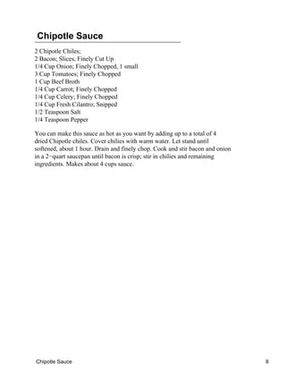 Chipotle Sauce
2 Chipotle Chiles;
2 Bacon; Slices, Finely Cut Up
1/4 Cup Onion; Finely Chopped, 1 small
3 Cup Tomatoes; Finely Chopped
1 Cup Beef Broth
1/4 Cup Carrot; Finely Chopped
1/4 Cup Celery; Finely Chopped
1/4 Cup Fresh Cilantro; Snipped
1/2 Teaspoon Salt
1/4 Teaspoon Pepper
You can make this sauce as hot as you want by adding up to a total of 4
dried Chipotle chiles. Cover chilies with warm water. Let stand until
softened, about 1 hour. Drain and finely chop. Cook and stir bacon and onion
in a 2−quart saucepan until bacon is crisp; stir in chilies and remaining
ingredients. Makes about 4 cups sauce.
Chipotle Sauce 8
 