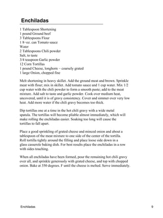 Enchiladas
1 Tablespoon Shortening
1 pound Ground beef
3 Tablespoons Flour
1 8−oz. can Tomato sauce
Water
2 Tablespoons Chili powder
Salt, to taste
3/4 teaspoon Garlic powder
12 Corn Tortillas
1 pound Cheese, longhorn − coarsely grated
1 large Onion, chopped fine
Melt shortening in heavy skillet. Add the ground meat and brown. Sprinkle
meat with flour; mix in skillet. Add tomato sauce and 1 cup water. Mix 1/2
cup water with the chili powder to form a smooth paste; add to the meat
mixture. Add salt to taste and garlic powder. Cook over medium heat,
uncovered, until it is of gravy consistency. Cover and simmer over very low
heat. Add more water if the chili gravy becomes too thick.
Dip tortillas one at a time in the hot chili gravy with a wide metal
spatula. The tortillas will become pliable almost immediately, which will
make rolling the enchiladas easier. Soaking too long will cause the
tortillas to fall apart.
Place a good sprinkling of grated cheese and minced onion and about a
tablespoon of the meat mixture to one side of the center of the tortilla.
Roll tortilla tightly around the filling and place loose side down in a
glass casserole baking dish. For best results place the enchiladas in a row
with sides touching.
When all enchiladas have been formed, pour the remaining hot chili gravy
over all, and sprinkle generously with grated cheese, and top with chopped
onion. Bake at 350 degrees. F until the cheese is melted. Serve immediately.
Enchiladas 9
 