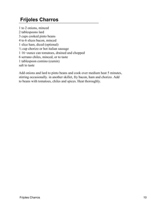 Frijoles Charros
1 to 2 onions, minced
2 tablespoons lard
3 cups cooked pinto beans
4 to 6 slices bacon, minced
1 slice ham, diced (optional)
½ cup chorizo or hot italian sausage
1 16−ounce can tomatoes, drained and chopped
6 serrano chiles, minced, or to taste
1 tablespoon comino (cumin)
salt to taste
Add onions and lard to pinto beans and cook over medium heat 5 minutes,
stirring occasionally. in another skillet, fry bacon, ham and chorizo. Add
to beans with tomatoes, chiles and spices. Heat thoroughly.
Frijoles Charros 10
 