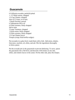 Guacamole
6 California avocados, peeled & pitted
1−1/2 White onions, chopped
1/2 Cup Cilantro, chopped
Juice of 2 Limes, or to taste
1 Small Zucchini, pureed
6 Tablespoons Olive oil
6 Chiles serranos, finely chopped
Salt to taste
2 Large Tomatoes, chopped
1 Green onion, finely chopped
2 Chiles serranos, finely chopped
1/2 Cup Cilantro leaves
Totopos (crispy fried tortilla wedges)
Put avocados in a glass bowl, mash them with a fork. Add onion, cilantro,
lime juice, zucchini, oil, chiles, and salt. Mix the ingredients thoroughly
to form a puree.
Put the avocado pits in the guacamole to prevent darkening. To serve, spoon
the guacamole into a flat bowl, and decorate with tomato on one side,
chiles, and cilantro leaves in the center. On the other side, place the totopos.
Guacamole 11
 