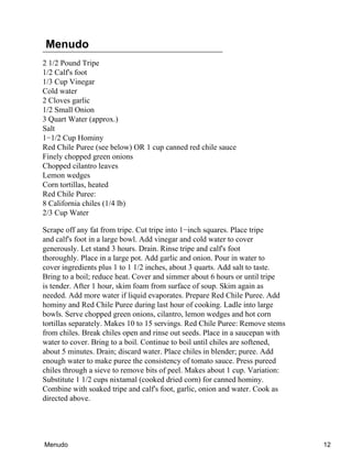 Menudo
2 1/2 Pound Tripe
1/2 Calf's foot
1/3 Cup Vinegar
Cold water
2 Cloves garlic
1/2 Small Onion
3 Quart Water (approx.)
Salt
1−1/2 Cup Hominy
Red Chile Puree (see below) OR 1 cup canned red chile sauce
Finely chopped green onions
Chopped cilantro leaves
Lemon wedges
Corn tortillas, heated
Red Chile Puree:
8 California chiles (1/4 lb)
2/3 Cup Water
Scrape off any fat from tripe. Cut tripe into 1−inch squares. Place tripe
and calf's foot in a large bowl. Add vinegar and cold water to cover
generously. Let stand 3 hours. Drain. Rinse tripe and calf's foot
thoroughly. Place in a large pot. Add garlic and onion. Pour in water to
cover ingredients plus 1 to 1 1/2 inches, about 3 quarts. Add salt to taste.
Bring to a boil; reduce heat. Cover and simmer about 6 hours or until tripe
is tender. After 1 hour, skim foam from surface of soup. Skim again as
needed. Add more water if liquid evaporates. Prepare Red Chile Puree. Add
hominy and Red Chile Puree during last hour of cooking. Ladle into large
bowls. Serve chopped green onions, cilantro, lemon wedges and hot corn
tortillas separately. Makes 10 to 15 servings. Red Chile Puree: Remove stems
from chiles. Break chiles open and rinse out seeds. Place in a saucepan with
water to cover. Bring to a boil. Continue to boil until chiles are softened,
about 5 minutes. Drain; discard water. Place chiles in blender; puree. Add
enough water to make puree the consistency of tomato sauce. Press pureed
chiles through a sieve to remove bits of peel. Makes about 1 cup. Variation:
Substitute 1 1/2 cups nixtamal (cooked dried corn) for canned hominy.
Combine with soaked tripe and calf's foot, garlic, onion and water. Cook as
directed above.
Menudo 12
 