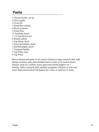 Paella
1 Chicken broiler, cut up
2 Cloves garlic
1/4 Cup Oil
1 Pound Raw shrimp
4 Sliced tomatoes
1 Pound Peas
12 Artichoke hearts
1−1/2 Cup Brown rice
6 Strands saffron
1 Cup Onion, diced
1 Green bell pepper, diced
1 Red bell pepper, diced
1 Teaspoon Paprika
1 Cup White wine
2 Cup Water
Brown chicken and garlic in oil; remove chicken to large casserole dish. Add
shrimp, tomatoes, peas and artichoke hearts to dish. In oil used to brown
chicken, sauté rice, saffron, onion, green and red bell peppers for 7
minutes. Add to casserole dish, sprinkle on paprika, and pour in wine and
water. Bake uncovered at 350 degrees for 1 hour, or until rice is ready.
Paella 13
 