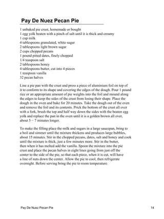 Pay De Nuez Pecan Pie
1 unbaked pie crust, homemade or bought
1 egg yolk beaten with a pinch of salt until it is thick and creamy
1 cup milk
4 tablespoons granulated, white sugar
2 tablespoons light brown sugar
2 cups chopped pecans
1 pound pitted dates, finely chopped
1/4 teaspoon salt
2 tablespoons honey
4 tablespoons butter, cut into 4 pieces
1 teaspoon vanilla
32 pecan halves
Line a pie pan with the crust and press a piece of aluminium foil on top of
it to conform to its shape and covering the edges of the dough. Pour 1 pound
rice or an appropriate amount of pie weights into the foil and mound along
the edges to keep the sides of the crust from losing their shape. Place the
dough in the oven and bake for 20 minutes. Take the dough out of the oven
and remove the foil and its contents. Prick the bottom of the crust all over
with a fork, brush the top and half way down the sides with the beaten egg
yolk and replace the pan in the oven until it is a golden brown all over,
about 5 − 7 minutes longer.
To make the filling place the milk and sugars in a large saucepan, bring to
a boil and simmer until the mixture thickens and produces large bubbles,
about 15 minutes. Stir in the chopped pecans, dates, salt and honey and cook
until the mixture is thick, just a few minutes more. Stir in the butter,
then when it has melted add the vanilla. Spoon the mixture into the pie
crust and place the pecan halves in eight lines going from just off the
center to the side of the pie, so that each piece, when it is cut, will have
a line of nuts down the center. Allow the pie to cool, then refrigerate
overnight. Before serving bring the pie to room temperature.
Pay De Nuez Pecan Pie 14
 