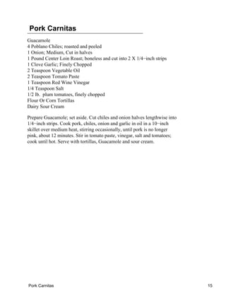 Pork Carnitas
Guacamole
4 Poblano Chiles; roasted and peeled
1 Onion; Medium, Cut in halves
1 Pound Center Loin Roast; boneless and cut into 2 X 1/4−inch strips
1 Clove Garlic; Finely Chopped
2 Teaspoon Vegetable Oil
2 Teaspoon Tomato Paste
1 Teaspoon Red Wine Vinegar
1/4 Teaspoon Salt
1/2 lb. plum tomatoes, finely chopped
Flour Or Corn Tortillas
Dairy Sour Cream
Prepare Guacamole; set aside. Cut chiles and onion halves lengthwise into
1/4−inch strips. Cook pork, chiles, onion and garlic in oil in a 10−inch
skillet over medium heat, stirring occasionally, until pork is no longer
pink, about 12 minutes. Stir in tomato paste, vinegar, salt and tomatoes;
cook until hot. Serve with tortillas, Guacamole and sour cream.
Pork Carnitas 15
 