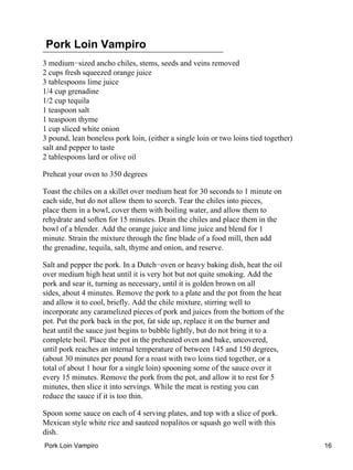Pork Loin Vampiro
3 medium−sized ancho chiles, stems, seeds and veins removed
2 cups fresh squeezed orange juice
3 tablespoons lime juice
1/4 cup grenadine
1/2 cup tequila
1 teaspoon salt
1 teaspoon thyme
1 cup sliced white onion
3 pound, lean boneless pork loin, (either a single loin or two loins tied together)
salt and pepper to taste
2 tablespoons lard or olive oil
Preheat your oven to 350 degrees
Toast the chiles on a skillet over medium heat for 30 seconds to 1 minute on
each side, but do not allow them to scorch. Tear the chiles into pieces,
place them in a bowl, cover them with boiling water, and allow them to
rehydrate and soften for 15 minutes. Drain the chiles and place them in the
bowl of a blender. Add the orange juice and lime juice and blend for 1
minute. Strain the mixture through the fine blade of a food mill, then add
the grenadine, tequila, salt, thyme and onion, and reserve.
Salt and pepper the pork. In a Dutch−oven or heavy baking dish, heat the oil
over medium high heat until it is very hot but not quite smoking. Add the
pork and sear it, turning as necessary, until it is golden brown on all
sides, about 4 minutes. Remove the pork to a plate and the pot from the heat
and allow it to cool, briefly. Add the chile mixture, stirring well to
incorporate any caramelized pieces of pork and juices from the bottom of the
pot. Put the pork back in the pot, fat side up, replace it on the burner and
heat until the sauce just begins to bubble lightly, but do not bring it to a
complete boil. Place the pot in the preheated oven and bake, uncovered,
until pork reaches an internal temperature of between 145 and 150 degrees,
(about 30 minutes per pound for a roast with two loins tied together, or a
total of about 1 hour for a single loin) spooning some of the sauce over it
every 15 minutes. Remove the pork from the pot, and allow it to rest for 5
minutes, then slice it into servings. While the meat is resting you can
reduce the sauce if it is too thin.
Spoon some sauce on each of 4 serving plates, and top with a slice of pork.
Mexican style white rice and sauteed nopalitos or squash go well with this
dish.
Pork Loin Vampiro 16
 