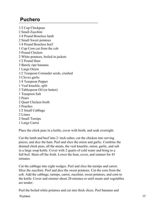 Puchero
1/2 Cup Chickpeas
2 Small Zucchini
1/4 Pound Boneless lamb
2 Small Sweet potatoes
1/4 Pound Boneless beef
1 Cup Corn cut from the cob
3 Pound Chicken
2 White potatoes, boiled in jackets
1/2 Pound Ham
3 Barely ripe bananas
1 Large Onion
1/2 Teaspoon Coriander seeds, crushed
3 Cloves garlic
1/4 Teaspoon Pepper
1 Veal knuckle, split
3 Tablespoon Oil (or butter)
1 Teaspoon Salt
2 Pears
2 Quart Chicken broth
3 Peaches
1/2 Small Cabbage
2 Limes
2 Small Turnips
1 Large Carrot
Place the chick peas in a kettle, cover with broth, and soak overnight.
Cut the lamb and beef into 2−inch cubes, cut the chicken into serving
pieces, and dice the ham. Peel and slice the onion and garlic. Combine the
drained chick peas, all the meats, the veal knuckle, onion, garlic, and salt
in a large soup kettle. Cover with 2 quarts of cold water and bring to a
full boil. Skim off the froth. Lower the heat, cover, and simmer for 45
minutes.
Cut the cabbage into eight wedges. Peel and slice the turnips and carrot.
Slice the zucchini. Peel and dice the sweet potatoes. Cut the corn from the
cob. Add the cabbage, turnips, carrot, zucchini, sweet potatoes, and corn to
the kettle. Cover and simmer about 20 minutes or until meats and vegetables
are tender.
Peel the boiled white potatoes and cut into thick slices. Peel bananas and
Puchero 17
 