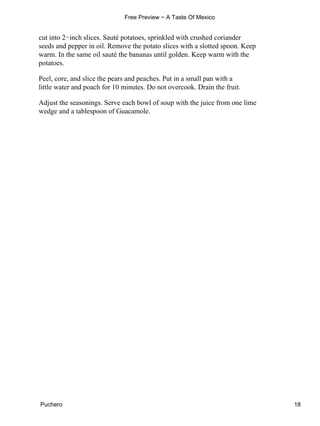 cut into 2−inch slices. Sauté potatoes, sprinkled with crushed coriander
seeds and pepper in oil. Remove the potato slices with a slotted spoon. Keep
warm. In the same oil sauté the bananas until golden. Keep warm with the
potatoes.
Peel, core, and slice the pears and peaches. Put in a small pan with a
little water and poach for 10 minutes. Do not overcook. Drain the fruit.
Adjust the seasonings. Serve each bowl of soup with the juice from one lime
wedge and a tablespoon of Guacamole.
Free Preview − A Taste Of Mexico
Puchero 18
 