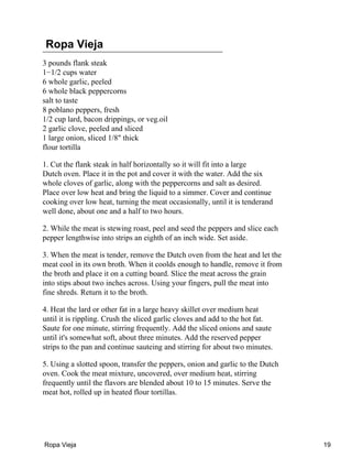 Ropa Vieja
3 pounds flank steak
1−1/2 cups water
6 whole garlic, peeled
6 whole black peppercorns
salt to taste
8 poblano peppers, fresh
1/2 cup lard, bacon drippings, or veg.oil
2 garlic clove, peeled and sliced
1 large onion, sliced 1/8" thick
flour tortilla
1. Cut the flank steak in half horizontally so it will fit into a large
Dutch oven. Place it in the pot and cover it with the water. Add the six
whole cloves of garlic, along with the peppercorns and salt as desired.
Place over low heat and bring the liquid to a simmer. Cover and continue
cooking over low heat, turning the meat occasionally, until it is tenderand
well done, about one and a half to two hours.
2. While the meat is stewing roast, peel and seed the peppers and slice each
pepper lengthwise into strips an eighth of an inch wide. Set aside.
3. When the meat is tender, remove the Dutch oven from the heat and let the
meat cool in its own broth. When it coolds enough to handle, remove it from
the broth and place it on a cutting board. Slice the meat across the grain
into stips about two inches across. Using your fingers, pull the meat into
fine shreds. Return it to the broth.
4. Heat the lard or other fat in a large heavy skillet over medium heat
until it is rippling. Crush the sliced garlic cloves and add to the hot fat.
Saute for one minute, stirring frequently. Add the sliced onions and saute
until it's somewhat soft, about three minutes. Add the reserved pepper
strips to the pan and continue sauteing and stirring for about two minutes.
5. Using a slotted spoon, transfer the peppers, onion and garlic to the Dutch
oven. Cook the meat mixture, uncovered, over medium heat, stirring
frequently until the flavors are blended about 10 to 15 minutes. Serve the
meat hot, rolled up in heated flour tortillas.
Ropa Vieja 19
 